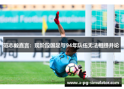 范志毅直言:现阶段国足与94年队伍无法相提并论 范志毅直言:现阶段国足与94年队伍无法相提并论