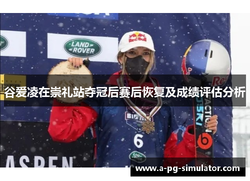 谷爱凌在崇礼站夺冠后赛后恢复及成绩评估分析 谷爱凌在崇礼站夺冠后赛后恢复及成绩评估分析
