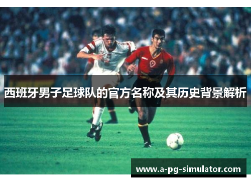 西班牙男子足球队的官方名称及其历史背景解析 西班牙男子足球队的官方名称及其历史背景解析