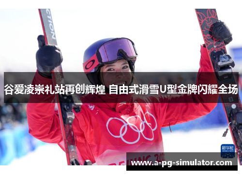 谷爱凌崇礼站再创辉煌 自由式滑雪U型金牌闪耀全场