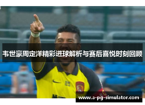 韦世豪周定洋精彩进球解析与赛后喜悦时刻回顾